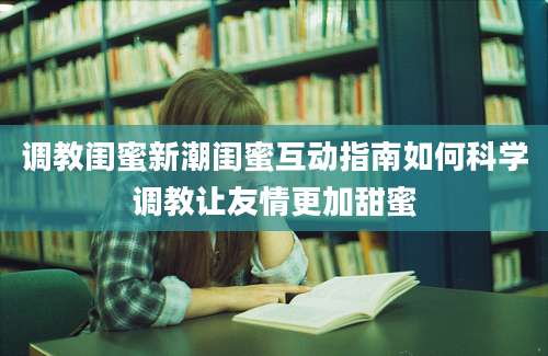 调教闺蜜新潮闺蜜互动指南如何科学调教让友情更加甜蜜