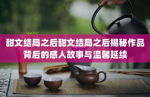 甜文结局之后甜文结局之后揭秘作品背后的感人故事与温馨延续