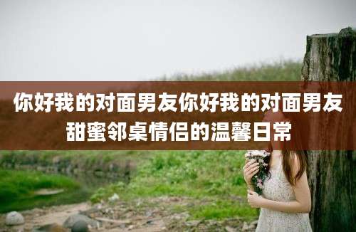 你好我的对面男友你好我的对面男友甜蜜邻桌情侣的温馨日常