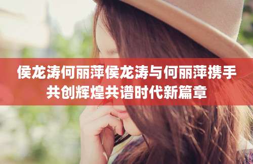 侯龙涛何丽萍侯龙涛与何丽萍携手共创辉煌共谱时代新篇章