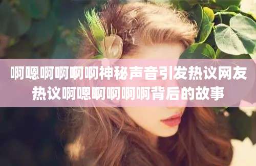 啊嗯啊啊啊啊神秘声音引发热议网友热议啊嗯啊啊啊啊背后的故事