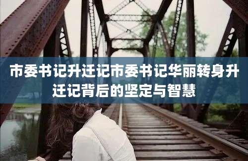 市委书记升迁记市委书记华丽转身升迁记背后的坚定与智慧