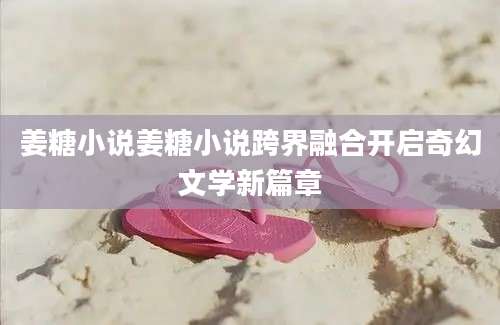 姜糖小说姜糖小说跨界融合开启奇幻文学新篇章