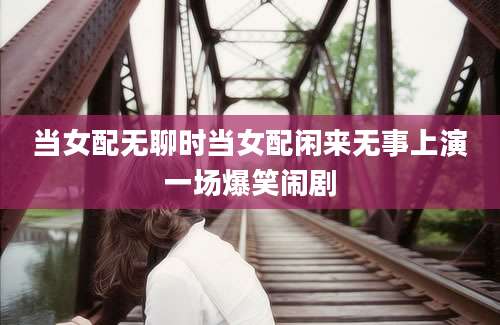 当女配无聊时当女配闲来无事上演一场爆笑闹剧