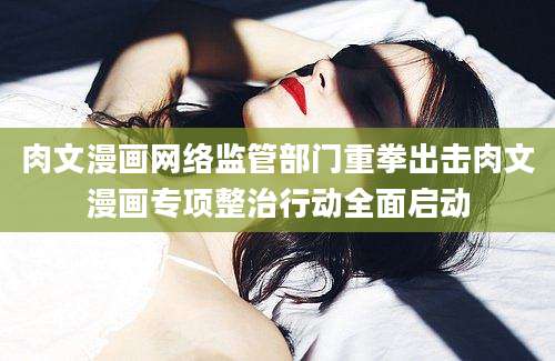 肉文漫画网络监管部门重拳出击肉文漫画专项整治行动全面启动
