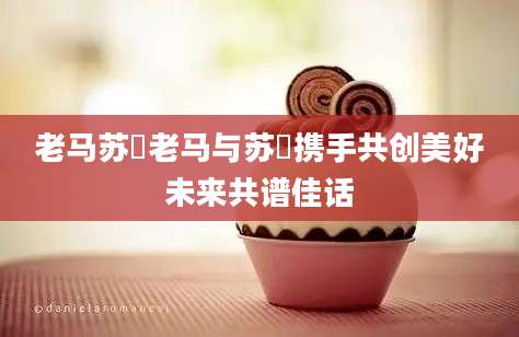 老马苏玥老马与苏玥携手共创美好未来共谱佳话