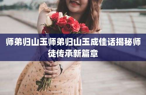 师弟归山玉师弟归山玉成佳话揭秘师徒传承新篇章
