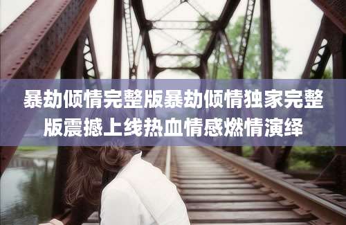 暴劫倾情完整版暴劫倾情独家完整版震撼上线热血情感燃情演绎