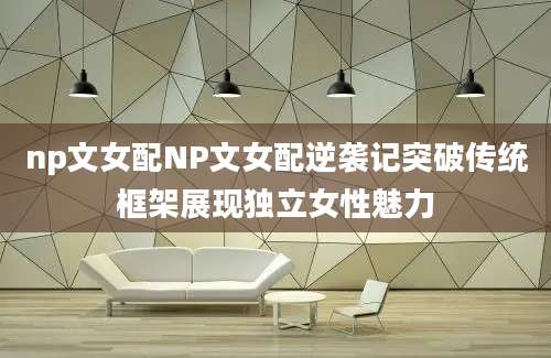 np文女配NP文女配逆袭记突破传统框架展现独立女性魅力