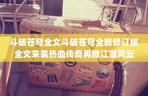 斗破苍穹全文斗破苍穹全新修订版全文来袭热血传奇再掀江湖风云