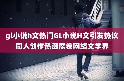 gl小说h文热门GL小说H文引发热议同人创作热潮席卷网络文学界