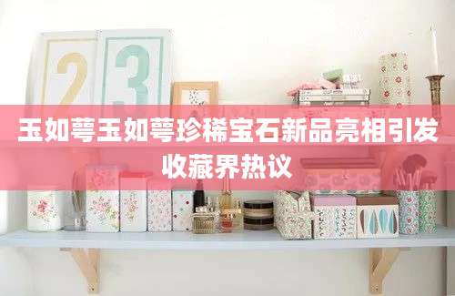 玉如萼玉如萼珍稀宝石新品亮相引发收藏界热议