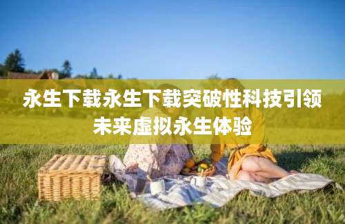 永生下载永生下载突破性科技引领未来虚拟永生体验