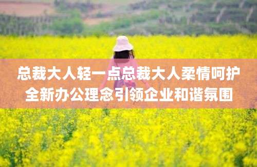 总裁大人轻一点总裁大人柔情呵护全新办公理念引领企业和谐氛围