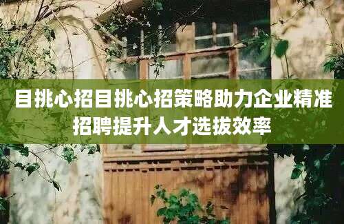 目挑心招目挑心招策略助力企业精准招聘提升人才选拔效率