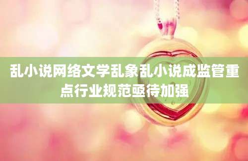 乱小说网络文学乱象乱小说成监管重点行业规范亟待加强