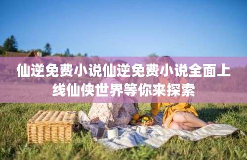 仙逆免费小说仙逆免费小说全面上线仙侠世界等你来探索