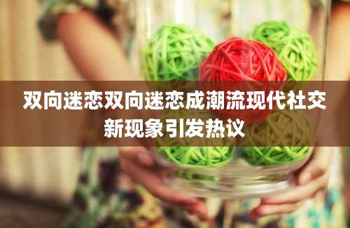双向迷恋双向迷恋成潮流现代社交新现象引发热议