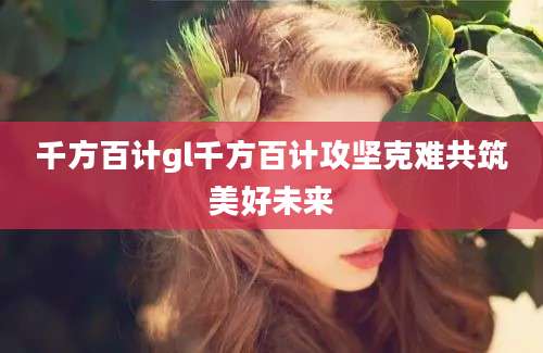 千方百计gl千方百计攻坚克难共筑美好未来