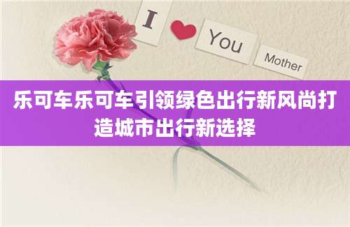 乐可车乐可车引领绿色出行新风尚打造城市出行新选择