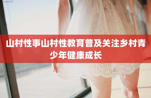 山村性事山村性教育普及关注乡村青少年健康成长
