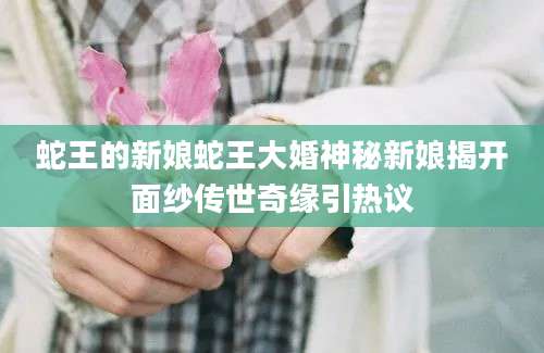 蛇王的新娘蛇王大婚神秘新娘揭开面纱传世奇缘引热议