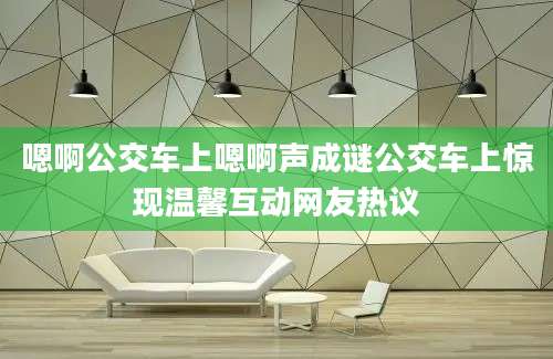嗯啊公交车上嗯啊声成谜公交车上惊现温馨互动网友热议