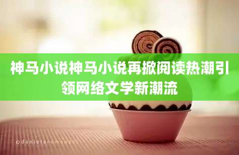 神马小说神马小说再掀阅读热潮引领网络文学新潮流
