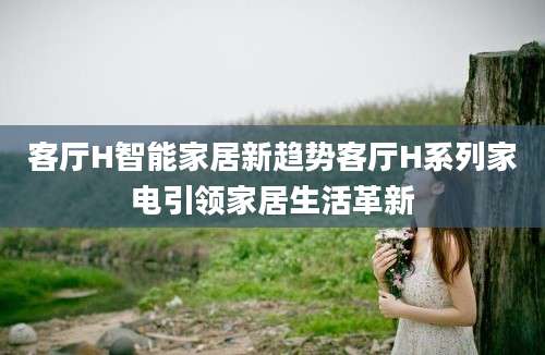 客厅H智能家居新趋势客厅H系列家电引领家居生活革新