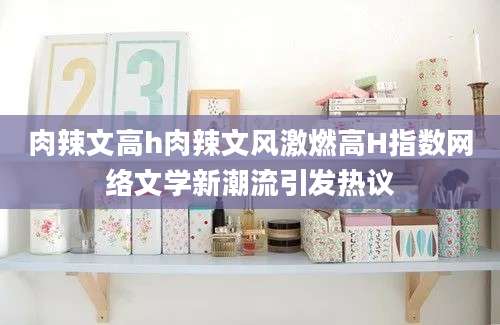 肉辣文高h肉辣文风激燃高H指数网络文学新潮流引发热议