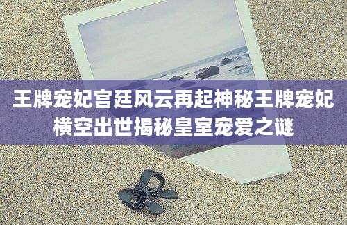 王牌宠妃宫廷风云再起神秘王牌宠妃横空出世揭秘皇室宠爱之谜