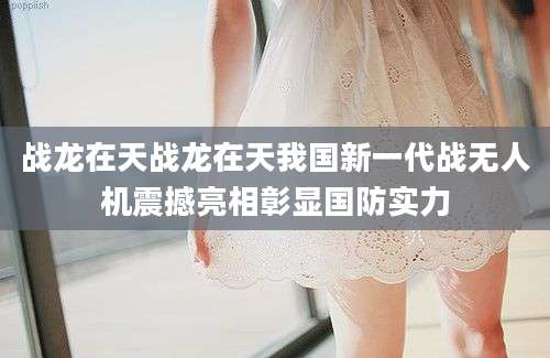 战龙在天战龙在天我国新一代战无人机震撼亮相彰显国防实力