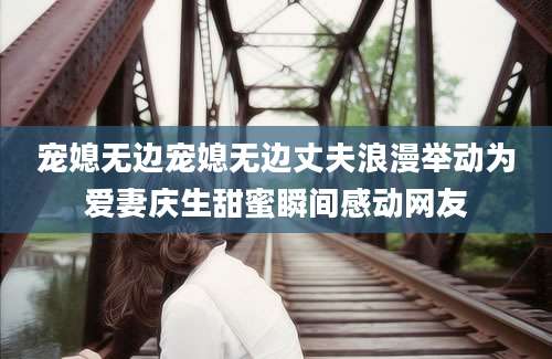 宠媳无边宠媳无边丈夫浪漫举动为爱妻庆生甜蜜瞬间感动网友