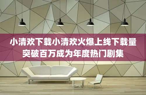 小清欢下载小清欢火爆上线下载量突破百万成为年度热门剧集