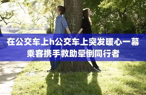 在公交车上h公交车上突发暖心一幕乘客携手救助晕倒同行者