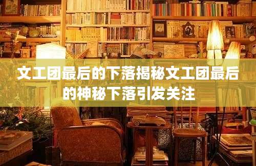 文工团最后的下落揭秘文工团最后的神秘下落引发关注