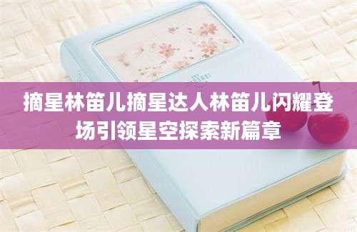 摘星林笛儿摘星达人林笛儿闪耀登场引领星空探索新篇章