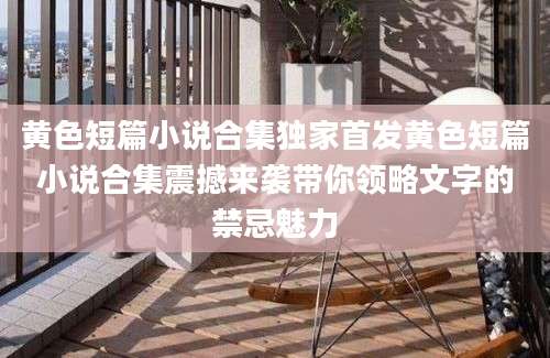 黄色短篇小说合集独家首发黄色短篇小说合集震撼来袭带你领略文字的禁忌魅力