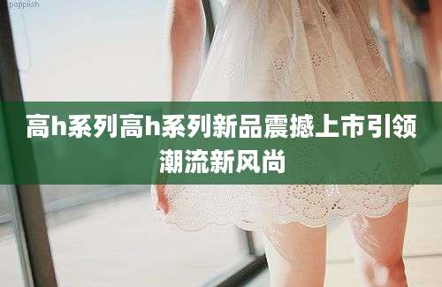 高h系列高h系列新品震撼上市引领潮流新风尚