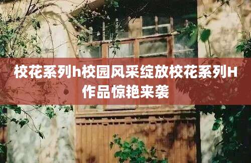 校花系列h校园风采绽放校花系列H作品惊艳来袭
