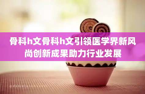 骨科h文骨科h文引领医学界新风尚创新成果助力行业发展