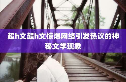 超h文超h文惊爆网络引发热议的神秘文学现象