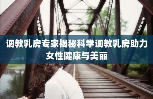 调教乳房专家揭秘科学调教乳房助力女性健康与美丽