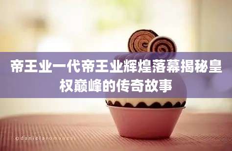 帝王业一代帝王业辉煌落幕揭秘皇权巅峰的传奇故事