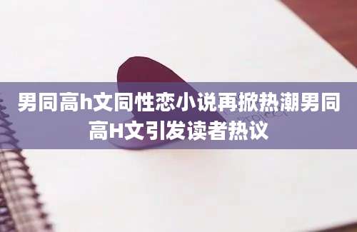 男同高h文同性恋小说再掀热潮男同高H文引发读者热议