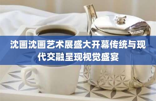 沈画沈画艺术展盛大开幕传统与现代交融呈现视觉盛宴