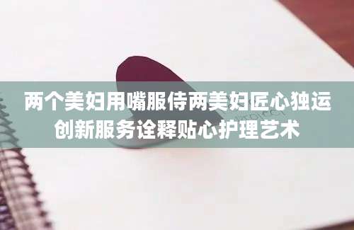 两个美妇用嘴服侍两美妇匠心独运创新服务诠释贴心护理艺术