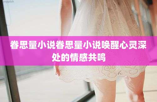 眷思量小说眷思量小说唤醒心灵深处的情感共鸣