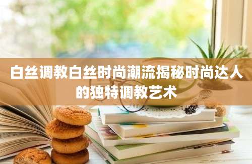 白丝调教白丝时尚潮流揭秘时尚达人的独特调教艺术