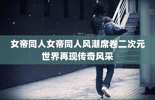 女帝同人女帝同人风潮席卷二次元世界再现传奇风采